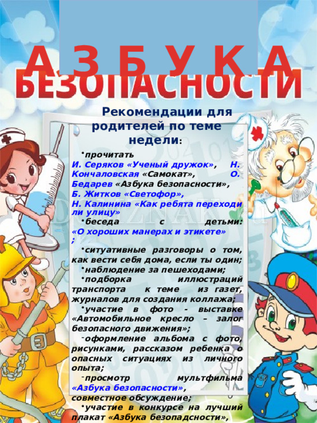 Рекомендации для родителей по теме недели :  прочитать И. Серяков «Ученый дружок» , Н. Кончаловская «Самокат» , О. Бедарев «Азбука безопасности» , Б. Житков «Светофор», Н. Калинина «Как ребята переходили улицу» беседа с детьми: «О хороших манерах и этикете»; ситуативные разговоры о том, как вести себя дома, если ты один; наблюдение за пешеходами; подборка иллюстраций транспорта к теме из газет, журналов для создания коллажа; участие в фото - выставке «Автомобильное кресло – залог безопасного движения»; оформление альбома с фото, рисунками, рассказом ребенка о опасных ситуациях из личного опыта; просмотр мультфильма «Азбука безопасности» , совместное обсуждение; участие в конкурсе на лучший плакат «Азбука безопадсности», 