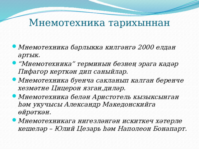 Мнемотехника тарихыннан Мнемотехника барлыкка килгәнгә 2000 елдан артык. “ Мнемотехника” терминын безнең эрага кадәр Пифагор керткән дип саныйлар. Мнемотехника буенча сакланып калган беренче хезмәтне Цицерон язган,диләр. Мнемотехника белән Аристотель кызыксынган һәм укучысы Александр Македонскийга өйрәткән. Мнемотехникага нигезләнгән искиткеч хәтерле кешеләр – Юлий Цезарь һәм Наполеон Бонапарт. 