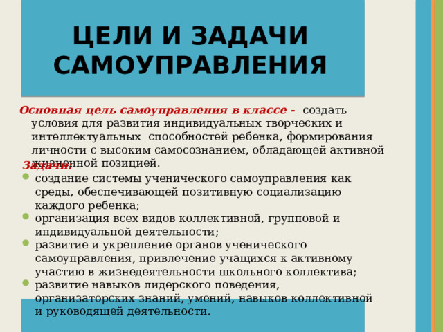 ЦЕЛИ И ЗАДАЧИ САМОУПРАВЛЕНИЯ Основная цель самоуправления в классе -  создать условия для развития индивидуальных творческих и интеллектуальных способностей ребенка, формирования личности с высоким самосознанием, обладающей активной жизненной позицией. Задачи: создание системы ученического самоуправления как среды, обеспечивающей позитивную социализацию каждого ребенка; организация всех видов коллективной, групповой и индивидуальной деятельности; развитие и укрепление органов ученического самоуправления, привлечение учащихся к активному участию в жизнедеятельности школьного коллектива; развитие навыков лидерского поведения, организаторских знаний, умений, навыков коллективной и руководящей деятельности.  