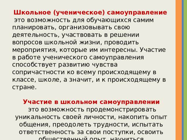 Школьное (ученическое) самоуправление   это возможность для обучающихся самим планировать, организовывать свою деятельность, участвовать в решении вопросов школьной жизни, проводить мероприятия, которые им интересны. Участие в работе ученического самоуправления способствует развитию чувства сопричастности ко всему происходящему в классе, школе, а значит, и к происходящему в стране.  Участие в школьном самоуправлении  это возможность продемонстрировать уникальность своей личности, накопить опыт общения, преодолеть трудности, испытать ответственность за свои поступки, освоить общественный опыт, научиться сотрудничеству с людьми.  