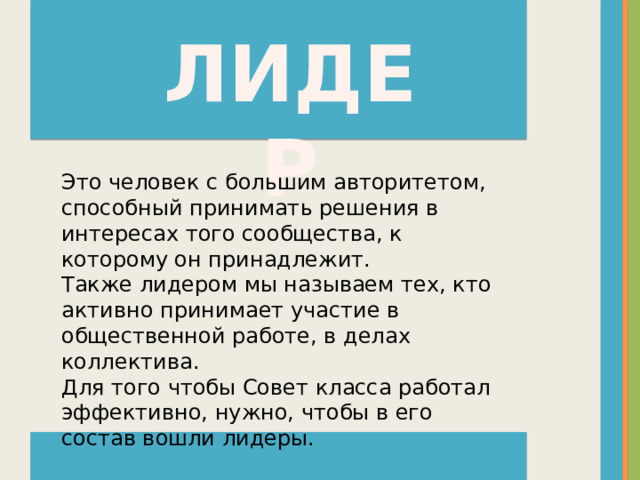 ЛИДЕР Это человек с большим авторитетом, способный принимать решения в интересах того сообщества, к которому он принадлежит.  Также лидером мы называем тех, кто активно принимает участие в общественной работе, в делах коллектива.  Для того чтобы Совет класса работал эффективно, нужно, чтобы в его состав вошли лидеры. 
