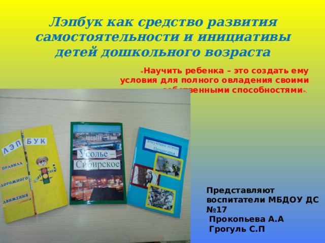 Лэпбук как средство развития самостоятельности и инициативы детей дошкольного возраста « Научить ребенка – это создать ему условия для полного овладения своими собственными способностями ».     Представляют воспитатели МБДОУ ДС №17  Прокопьева А.А  Грогуль С.П   