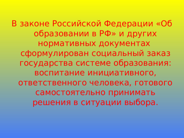  В законе Российской Федерации «Об образовании в РФ» и других нормативных документах сформулирован социальный заказ государства системе образования:  воспитание инициативного,  ответственного человека, готового самостоятельно принимать решения в ситуации выбора. 