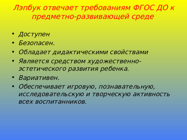  Лэпбук отвечает требованиям ФГОС ДО к предметно-развивающей среде Доступен Безопасен . Обладает дидактическими свойствами Является средством художественно-эстетического развития ребенка. Вариативен . Обеспечивает игровую, познавательную, исследовательскую и творческую активность всех воспитанников.  