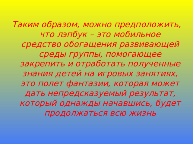 Таким образом, можно предположить, что лэпбук – это мобильное средство обогащения развивающей среды группы, помогающее закрепить и отработать полученные знания детей на игровых занятиях, это полет фантазии, которая может дать непредсказуемый результат, который однажды начавшись, будет продолжаться всю жизнь 