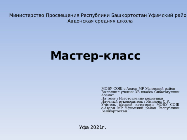 Министерство Просвещения Республики Башкортостан Уфимский район  Авдонская средняя школа  Мастер-класс    МОБУ СОШ с.Авдон МР Уфимский район Выполнил ученик 3В класса Сибагатуллин Азамат На тему : Изготовление кормушки Научный руководитель : Ямилова С.Р. Учитель высшей категории МОБУ СОШ с.Авдон МР Уфимский район Республики Башкортостан Уфа 2021г. 
