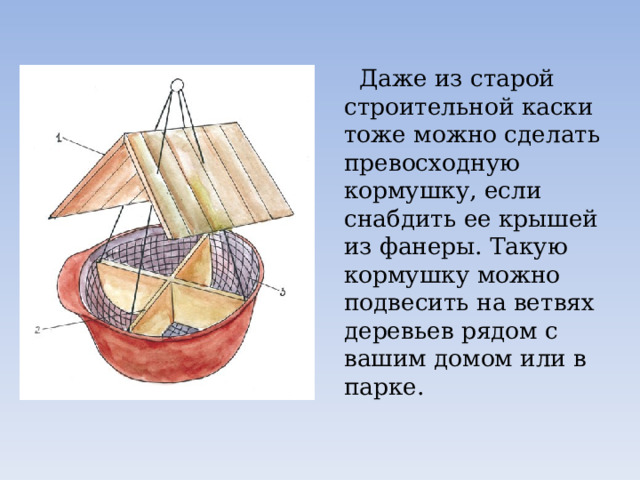  Даже из старой строительной каски тоже можно сделать превосходную кормушку, если снабдить ее крышей из фанеры. Такую кормушку можно подвесить на ветвях деревьев рядом с вашим домом или в парке. 