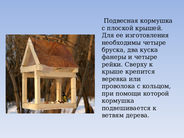 Подвесная кормушка с плоской крышей. Для ее изготовления необходимы четыре бруска, два куска фанеры и четыре рейки. Сверху к крыше крепится веревка или проволока с кольцом, при помощи которой кормушка подвешивается к ветвям дерева. 