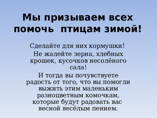 Мы призываем всех  помочь птицам зимой! Сделайте для них кормушки! Не жалейте зерна, хлебных крошек, кусочков несолёного сала! И тогда вы почувствуете радость от того, что вы помогли выжить этим маленьким разноцветным комочкам, которые будут радовать вас весной весёлым пением. 