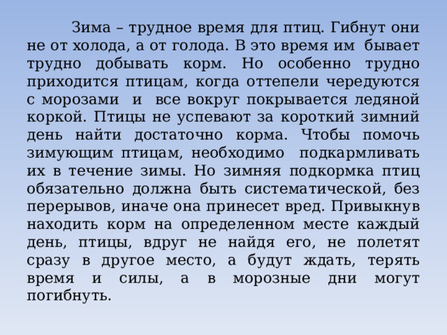    Зима – трудное время для птиц. Гибнут они не от холода, а от голода. В это время им бывает трудно добывать корм. Но особенно трудно приходится птицам, когда оттепели чередуются с морозами и все вокруг покрывается ледяной коркой. Птицы не успевают за короткий зимний день найти достаточно корма. Чтобы помочь зимующим птицам, необходимо подкармливать их в течение зимы. Но зимняя подкормка птиц обязательно должна быть систематической, без перерывов, иначе она принесет вред. Привыкнув находить корм на определенном месте каждый день, птицы, вдруг не найдя его, не полетят сразу в другое место, а будут ждать, терять время и силы, а в морозные дни могут погибнуть. 