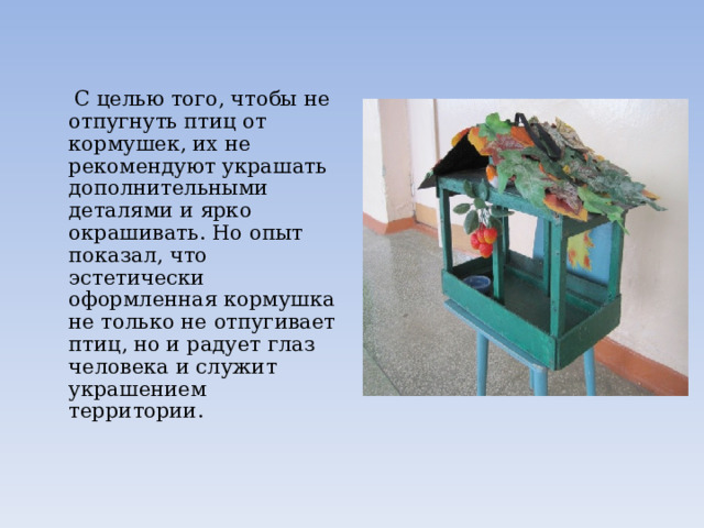  С целью того, чтобы не отпугнуть птиц от кормушек, их не рекомендуют украшать дополнительными деталями и ярко окрашивать. Но опыт показал, что эстетически оформленная кормушка не только не отпугивает птиц, но и радует глаз человека и служит украшением территории. 