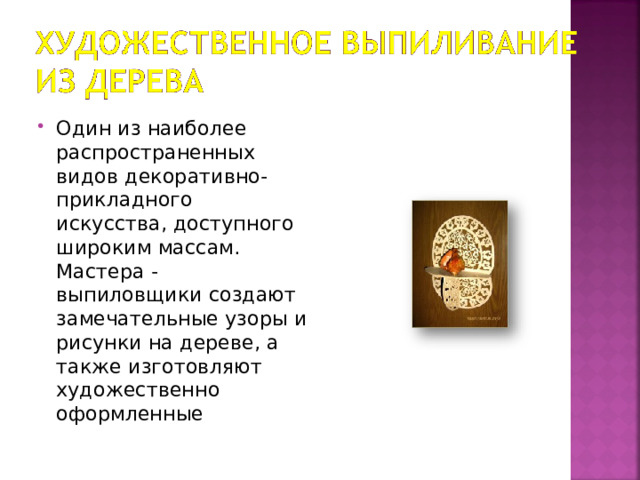 Один из наиболее распространенных видов декоративно-прикладного искусства, доступного широким массам. Мастера - выпиловщики создают замечательные узоры и рисунки на дереве, а также изготовляют художественно оформленные 