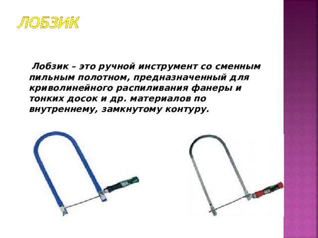  Лобзик – это ручной инструмент со сменным пильным полотном, предназначенный для криволинейного распиливания фанеры и тонких досок и др. материалов по внутреннему, замкнутому контуру. 