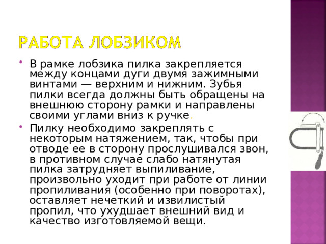 В рамке лобзика пилка закрепляется между концами дуги двумя зажимными винтами — верхним и нижним. Зубья пилки всегда должны быть обращены на внешнюю сторону рамки и направлены своими углами вниз к ручке . Пилку необходимо закреплять с некоторым натяжением, так, чтобы при отводе ее в сторону прослушивался звон, в противном случае слабо натянутая пилка затрудняет выпиливание, произвольно уходит при работе от линии пропиливания (особенно при поворотах), оставляет нечеткий и извилистый пропил, что ухудшает внешний вид и качество изготовляемой вещи. 