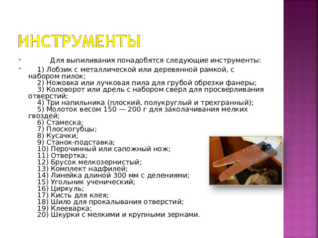        Для выпиливания понадобятся следующие инструменты:  1) Лобзик с металлической или деревянной рамкой, с набором пилок;      2) Ножовка или лучковая пила для грубой обрезки фанеры;      3) Коловорот или дрель с набором сверл для просверливания отверстий;      4) Три напильника (плоский, полукруглый и трехгранный);      5) Молоток весом 150 — 200 г для заколачивания мелких гвоздей;      6) Стамеска;      7) Плоскогубцы;      8) Кусачки;      9) Станок-подставка;      10) Перочинный или сапожный нож;      11) Отвертка;      12) Брусок мелкозернистый;      13) Комплект надфилей;      14) Линейка длиной 300 мм с делениями;      15) Угольник ученический;      16) Циркуль;      17) Кисть для клея;      18) Шило для прокалывания отверстий;      19) Клееварка;      20) Шкурки с мелкими и крупными зернами. 