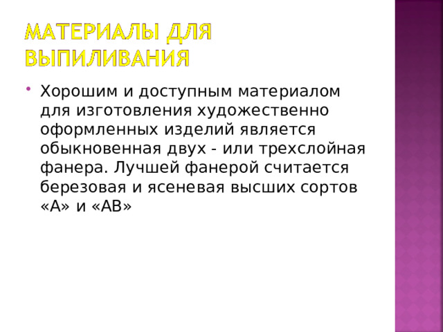 Хорошим и доступным материалом для изготовления художественно оформленных изделий является обыкновенная двух - или трехслойная фанера. Лучшей фанерой считается березовая и ясеневая высших сортов «А» и «АВ» 