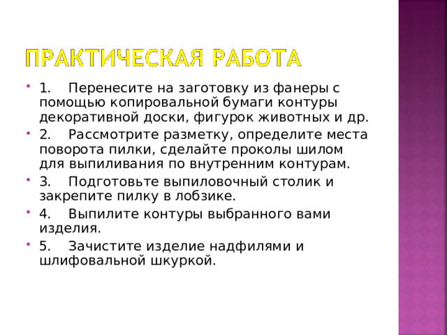 1.    Перенесите на заготовку из фанеры с помощью копировальной бумаги контуры декоративной доски, фигурок животных и др. 2.    Рассмотрите разметку, определите места поворота пилки, сделайте проколы шилом для выпиливания по внутренним контурам. 3.    Подготовьте выпиловочный столик и закрепите пилку в лобзике. 4.    Выпилите контуры выбранного вами изделия. 5.    Зачистите изделие надфилями и шлифовальной шкуркой.   