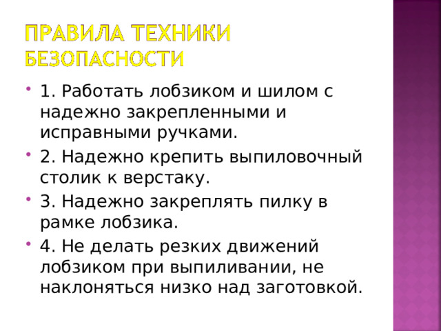 1. Работать лобзиком и шилом с надежно закрепленными и исправными ручками. 2. Надежно крепить выпиловочный столик к верстаку. 3. Надежно закреплять пилку в рамке лобзика. 4. Не делать резких движений лобзиком при выпиливании, не наклоняться низко над заготовкой. 