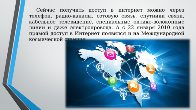 Сейчас получить доступ в интернет можно через телефон, радио-каналы, сотовую связь, спутники связи, кабельное телевидение, специальные оптико-волоконные линии и даже электропровода. А с 22 января 2010 года прямой доступ в Интернет появился и на Международной космической станции. 