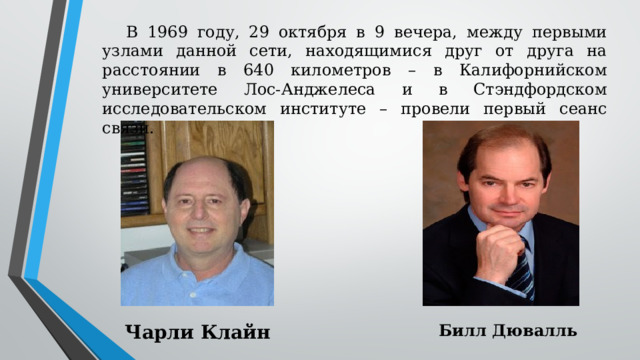 В 1969 году, 29 октября в 9 вечера, между первыми узлами данной сети, находящимися друг от друга на расстоянии в 640 километров – в Калифорнийском университете Лос-Анджелеса и в Стэндфордском исследовательском институте – провели первый сеанс связи. Чарли Клайн Билл Дювалль 
