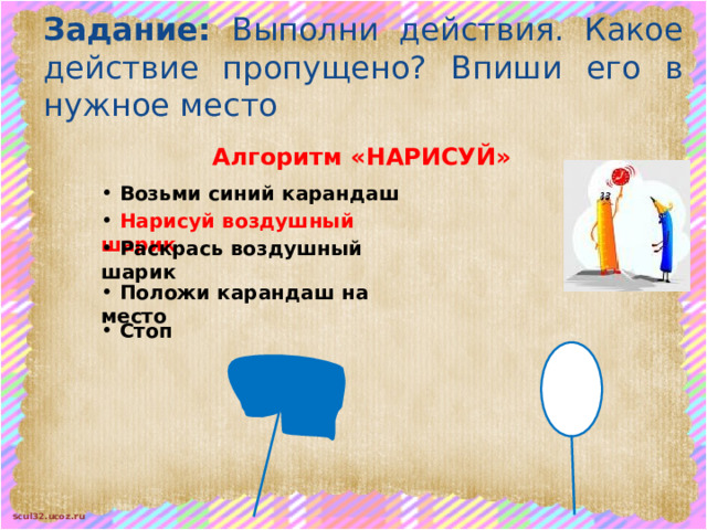 Задание: Выполни действия. Какое действие пропущено? Впиши его в нужное место Алгоритм «НАРИСУЙ»  Возьми синий карандаш  Нарисуй воздушный шарик  Раскрась воздушный шарик  Положи карандаш на место  Стоп 