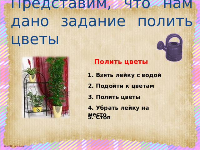 Представим, что нам дано задание полить цветы Полить цветы 1. Взять лейку с водой 2. Подойти к цветам 3. Полить цветы 4. Убрать лейку на место 5. Стоп 