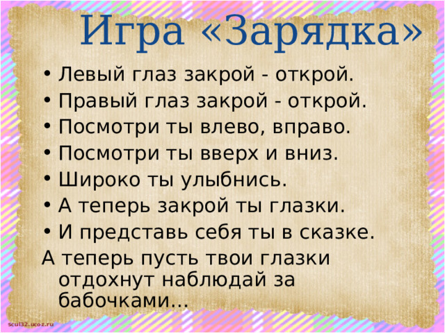 Игра «Зарядка» Левый глаз закрой - открой. Правый глаз закрой - открой. Посмотри ты влево, вправо. Посмотри ты вверх и вниз. Широко ты улыбнись. А теперь закрой ты глазки. И представь себя ты в сказке. А теперь пусть твои глазки отдохнут наблюдай за бабочками… 