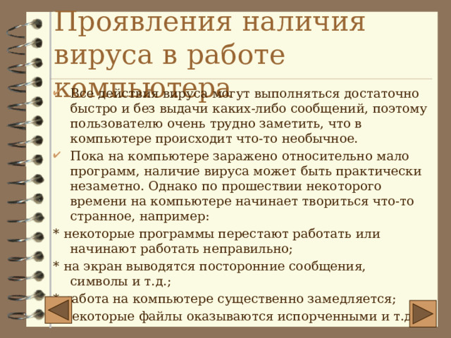 Проявления наличия вируса в работе компьютера Все действия вируса могут выполняться достаточно быстро и без выдачи каких-либо сообщений, поэтому пользователю очень трудно заметить, что в компьютере происходит что-то необычное. Пока на компьютере заражено относительно мало программ, наличие вируса может быть практически незаметно. Однако по прошествии некоторого времени на компьютере начинает твориться что-то странное, например: * некоторые программы перестают работать или начинают работать неправильно; * на экран выводятся посторонние сообщения, символы и т.д.; * работа на компьютере существенно замедляется; * некоторые файлы оказываются испорченными и т.д. 