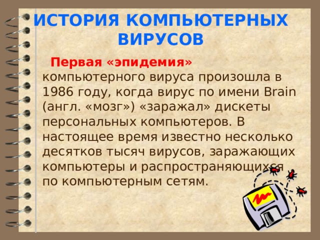 ИСТОРИЯ КОМПЬЮТЕРНЫХ ВИРУСОВ  Первая «эпидемия» компьютерного вируса произошла в 1986 году, когда вирус по имени Brain (англ. «мозг») «заражал» дискеты персональных компьютеров. В настоящее время известно несколько десятков тысяч вирусов, заражающих компьютеры и распространяющихся по компьютерным сетям. 