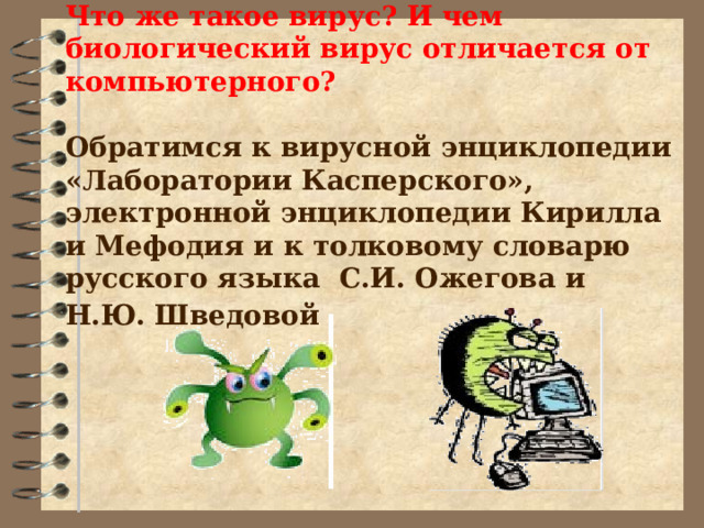 Что же такое вирус? И чем биологический вирус отличается от компьютерного?   Обратимся к вирусной энциклопедии «Лаборатории Касперского», электронной энциклопедии Кирилла и Мефодия и к толковому словарю русского языка С.И. Ожегова и Н.Ю. Шведовой  
