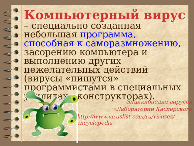 Компьютерный вирус – специально созданная небольшая программа,  способная к саморазмножению , засорению компьютера и выполнению других нежелательных действий (вирусы «пишутся» программистами в специальных утилитах - конструкторах). Энциклопедия вирусов  «Лаборатории Касперского http://www.viruslist.com/ru/viruses/encyclopedia 