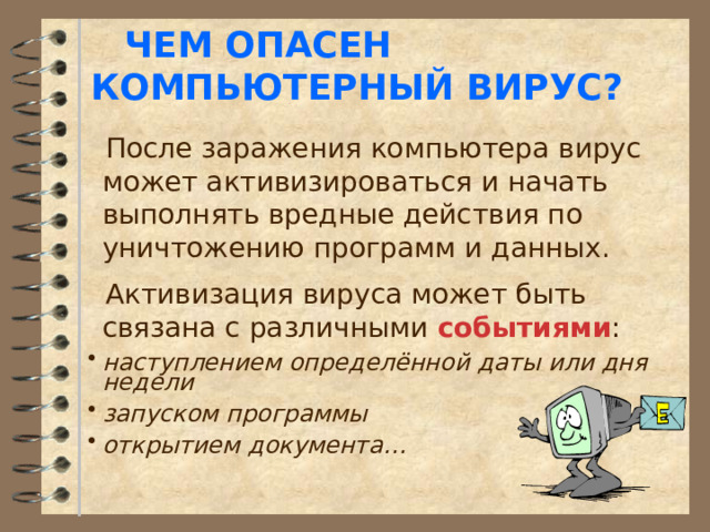 ЧЕМ ОПАСЕН КОМПЬЮТЕРНЫЙ ВИРУС?  После заражения компьютера вирус может активизироваться и начать выполнять вредные действия по уничтожению программ и данных.  Активизация вируса может быть связана с различными событиями : наступлением определённой даты или дня недели запуском программы открытием документа… 