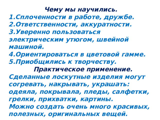 Чему мы научились. 1.Сплоченности в работе, дружбе. 2.Ответственности, аккуратности. 3.Уверенно пользоваться электрическим утюгом, швейной машиной. 4.Ориентироваться в цветовой гамме. 5.Приобщились к творчеству.  Практическое применение. Сделанные лоскутные изделия могут согревать, накрывать, украшать: одеяла, покрывала, пледы, салфетки, грелки, прихватки, картины. Можно создать очень много красивых, полезных, оригинальных вещей. 