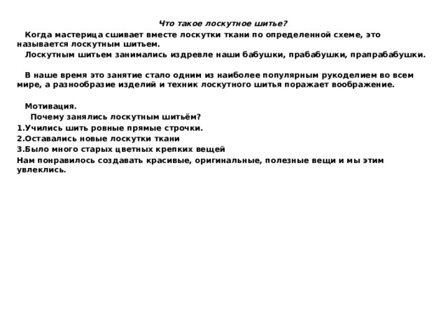 Что такое лоскутное шитье?  Когда мастерица сшивает вместе лоскутки ткани по определенной схеме, это называется лоскутным шитьем.  Лоскутным шитьем занимались издревле наши бабушки, прабабушки, прапрабабушки.  В наше время это занятие стало одним из наиболее популярным рукоделием во всем мире, а разнообразие изделий и техник лоскутного шитья поражает воображение.   Мотивация.  Почему занялись лоскутным шитьём? 1.Учились шить ровные прямые строчки. 2.Оставались новые лоскутки ткани 3.Было много старых цветных крепких вещей Нам понравилось создавать красивые, оригинальные, полезные вещи и мы этим увлеклись.   