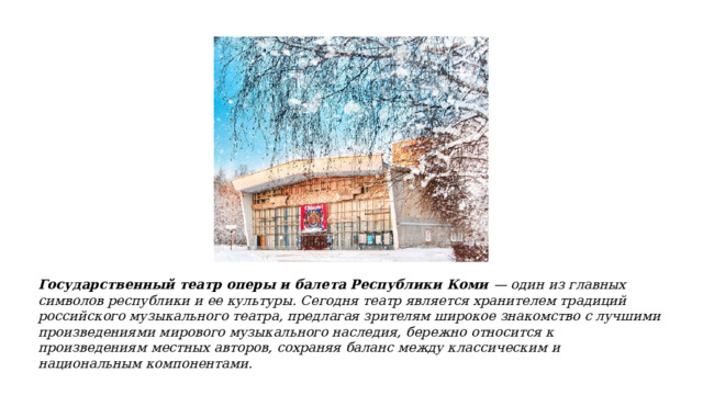 Государственный театр оперы и балета Республики Коми — один из главных символов республики и ее культуры. Сегодня театр является хранителем традиций российского музыкального театра, предлагая зрителям широкое знакомство с лучшими произведениями мирового музыкального наследия, бережно относится к произведениям местных авторов, сохраняя баланс между классическим и национальным компонентами. 