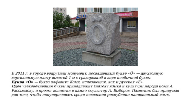 В 2011 г. в городе водрузили монумент, посвященный букве «Ӧ» — двухтонную вертикальную плиту высотой 1 м с гравировкой в виде необычной буквы. Буква «Ö» — буква алфавита Коми, исчезающая, как и русская «Ё». Идея увековечивания буквы принадлежит знатоку языка и культуры народа коми А. Рассыхаеву, а проект воплотил в камне скульптор А. Выборов. Памятник был придуман для того, чтобы популяризовать среди населения республики национальный язык. 