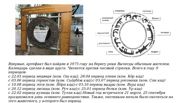 Впервые, артефакт был найден в 1975 году на берегу реки Вычегды обычным жителем. Календарь сделан в виде круга. Читается против часовой стрелки. Всего в году 9 периодов: с 22.03 период медведя (ком. Ош кад); 28.04 период оленя (ком. Кӧр кад) с 03.06 период горностая (ком. Сьӧдбӧж кад);с 05.07 период росомахи (ком. Сан кад) с 10.08 период лося (ком. Йӧра кад);с 05.10 период выдры (ком. Вурд кад) с 20.12 период лисицы (ком. Руч кад);с 25.01 период белки (ком. Ур кад) с 22.02 период куницы (ком. Тулан кад).Новый год встречался 21 марта. 23 сентября праздновался день осеннего равноденствия. Также, охотникам нельзя было охотиться на того животного, у которого был период. 