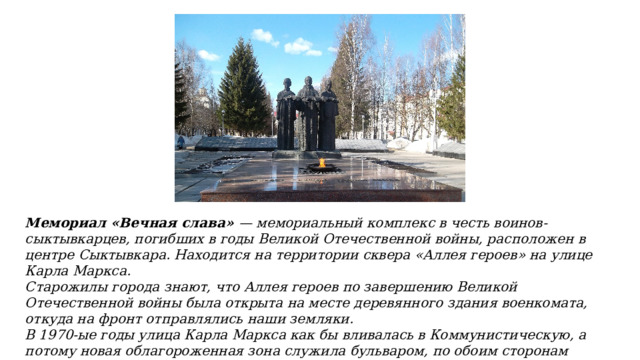 Мемориал «Вечная слава» — мемориальный комплекс в честь воинов-сыктывкарцев, погибших в годы Великой Отечественной войны, расположен в центре Сыктывкара. Находится на территории сквера «Аллея героев» на улице Карла Маркса. Старожилы города знают, что Аллея героев по завершению Великой Отечественной войны была открыта на месте деревянного здания военкомата, откуда на фронт отправлялись наши земляки. В 1970-ые годы улица Карла Маркса как бы вливалась в Коммунистическую, а потому новая облагороженная зона служила бульваром, по обоим сторонам которого установили портреты Героев Советского Союза из числа доблестных северян. 