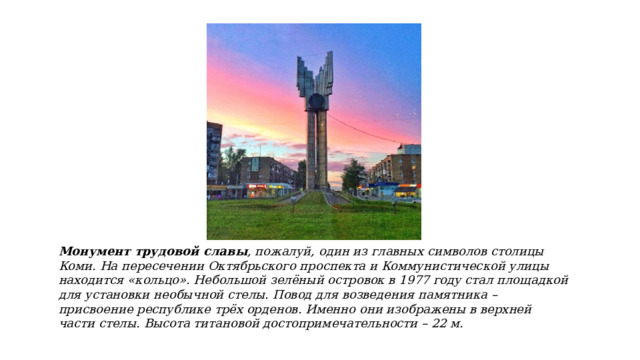 Монумент трудовой славы , пожалуй, один из главных символов столицы Коми. На пересечении Октябрьского проспекта и Коммунистической улицы находится «кольцо». Небольшой зелёный островок в 1977 году стал площадкой для установки необычной стелы. Повод для возведения памятника – присвоение республике трёх орденов. Именно они изображены в верхней части стелы. Высота титановой достопримечательности – 22 м. 