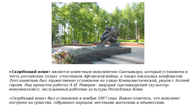 « Скорбящий воин» является известным монументом Сыктывкара, который установлен в честь российских солдат -участников Афганской войны, а также локальных конфликтов. Этот памятник был торжественно установлен на улице Коммунистической, рядом с Аллеей героев. Над проектом работал А.И. Неверов - ведущий сыктывкарский скульптор-монументалист, заслуженный работник культуры Республики Коми.  «Скорбящий воин» был установлен в ноябре 1997 года. Важно отметить, что монумент построен на средства, собранные народом, местными жителями и меценатами. 