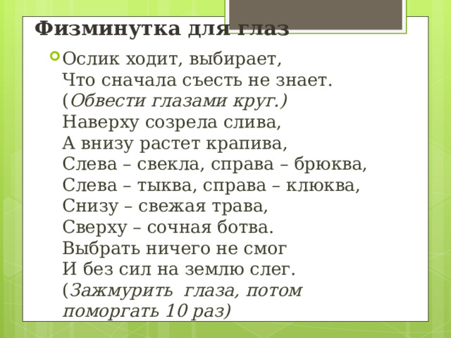 Физминутка для глаз Ослик ходит, выбирает,  Что сначала съесть не знает. ( Обвести глазами круг.)  Наверху созрела слива,  А внизу растет крапива,  Слева – свекла, справа – брюква,  Слева – тыква, справа – клюква,  Снизу – свежая трава,  Сверху – сочная ботва.  Выбрать ничего не смог  И без сил на землю слег. ( Зажмурить  глаза, потом поморгать 10 раз) 