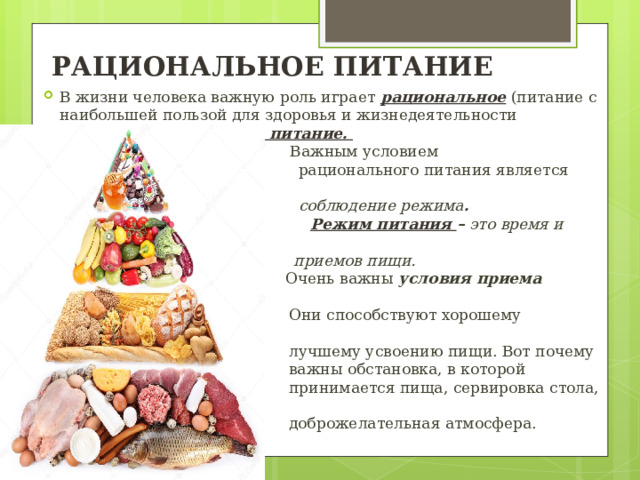 РАЦИОНАЛЬНОЕ ПИТАНИЕ В жизни человека важную роль играет рациональное  (питание с наибольшей пользой для здоровья и жизнедеятельности человека) и правильное питание.  Важным условием  рационального питания является  соблюдение режима .  Режим питания – это время и число  приемов пищи.   Очень важны условия приема пищи .  Они способствуют хорошему аппетиту,  лучшему усвоению пищи. Вот почему  важны обстановка, в которой  принимается пища, сервировка стола,  доброжелательная атмосфера. 