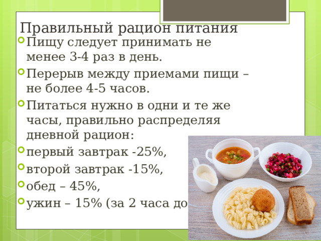 Правильный рацион питания Пищу следует принимать не менее 3-4 раз в день.  Перерыв между приемами пищи – не более 4-5 часов. Питаться нужно в одни и те же часы, правильно распределяя дневной рацион: первый завтрак -25%, второй завтрак -15%, обед – 45%, ужин – 15% (за 2 часа до сна). 