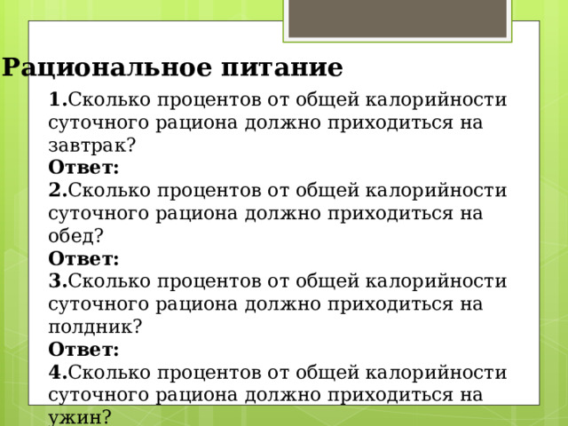 Рациональное питание 1. Сколько процентов от общей калорийности суточного рациона должно приходиться на завтрак? Ответ: 2. Сколько процентов от общей калорийности суточного рациона должно приходиться на обед? Ответ: 3. Сколько процентов от общей калорийности суточного рациона должно приходиться на полдник? Ответ: 4. Сколько процентов от общей калорийности суточного рациона должно приходиться на ужин? Ответ: 
