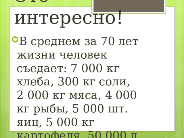 Это интересно! В среднем за 70 лет жизни человек съедает: 7 000 кг хлеба, 300 кг соли, 2 000 кг мяса, 4 000 кг рыбы, 5 000 шт. яиц, 5 000 кг картофеля, 50 000 л воды. 
