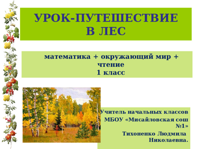 УРОК-ПУТЕШЕСТВИЕ  В ЛЕС  математика + окружающий мир + чтение  1 класс Учитель начальных классов МБОУ «Мисайловская сош №1» Тихоненко Людмила Николаевна. 