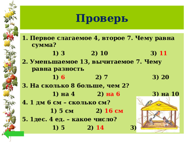 Проверь 1. Первое слагаемое 4, второе 7. Чему равна сумма?   1) 3 2) 10 3) 11 2. Уменьшаемое 13, вычитаемое 7. Чему равна разность  1) 6 2) 7 3) 20 3. На сколько 8 больше, чем 2?  1) на 4 2) на 6 3) на 10 4. 1 дм 6 см – сколько см?   1) 5 см 2) 16 см 3) 7 5. 1дес. 4 ед. – какое число?   1) 5 2) 14 3) 4  