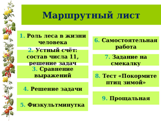 Маршрутный лист 1. Роль леса в жизни человека 6. Самостоятельная работа 2. Устный счёт: состав числа 11, решение задач 7. Задание на смекалку 3. Сравнение выражений 8. Тест «Покормите птиц зимой» 4. Решение задачи 9. Прощальная 5. Физкультминутка 