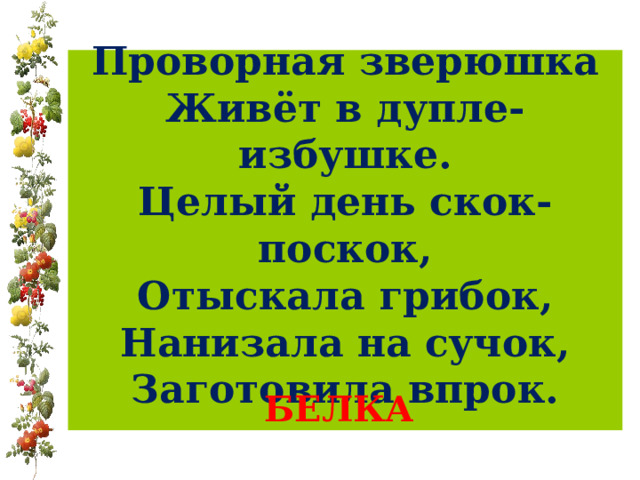  Проворная зверюшка  Живёт в дупле-избушке.  Целый день скок-поскок,  Отыскала грибок,  Нанизала на сучок,  Заготовила впрок.    БЕЛКА 