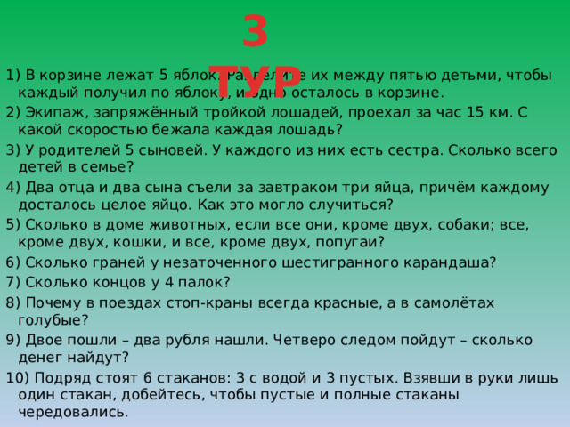 3 ТУР 1) В корзине лежат 5 яблок. Разделите их между пятью детьми, чтобы каждый получил по яблоку, и одно осталось в корзине. 2) Экипаж, запряжённый тройкой лошадей, проехал за час 15 км. С какой скоростью бежала каждая лошадь? 3) У родителей 5 сыновей. У каждого из них есть сестра. Сколько всего детей в семье? 4) Два отца и два сына съели за завтраком три яйца, причём каждому досталось целое яйцо. Как это могло случиться? 5) Сколько в доме животных, если все они, кроме двух, собаки; все, кроме двух, кошки, и все, кроме двух, попугаи? 6) Сколько граней у незаточенного шестигранного карандаша? 7) Сколько концов у 4 палок? 8) Почему в поездах стоп-краны всегда красные, а в самолётах голубые? 9) Двое пошли – два рубля нашли. Четверо следом пойдут – сколько денег найдут? 10) Подряд стоят 6 стаканов: 3 с водой и 3 пустых. Взявши в руки лишь один стакан, добейтесь, чтобы пустые и полные стаканы чередовались. 